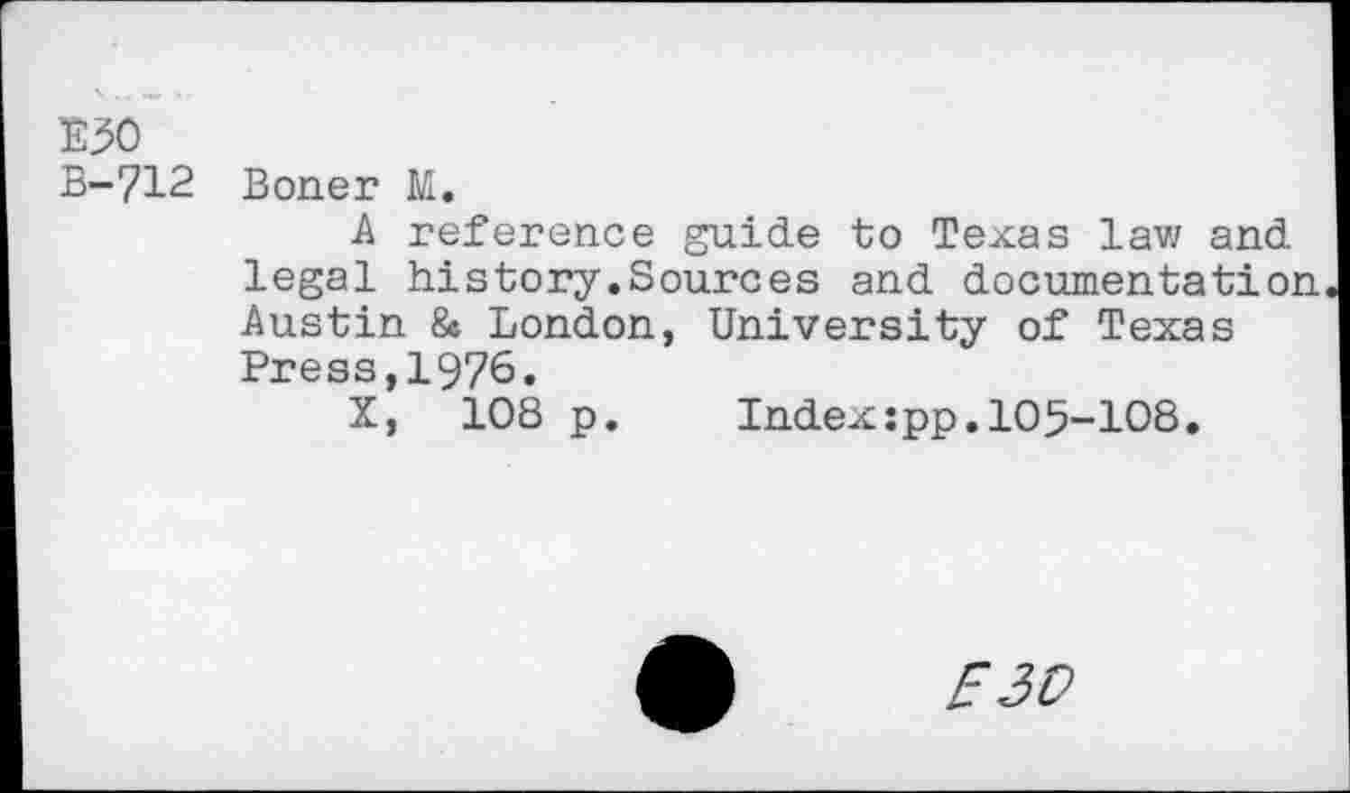 ﻿E50
B-712 Boner M.
A reference guide to Texas lav/ and legal history.Sources and documentation Austin 8» London, University of Texas Press,1976.
X, 108 p.	Index:pp.105-108.
E30